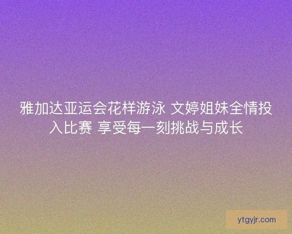 雅加达亚运会花样游泳 文婷姐妹全情投入比赛 享受每一刻挑战与成长